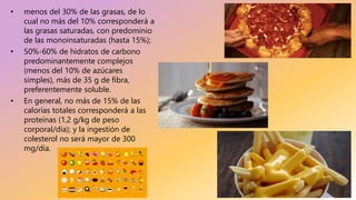 • menos del 30% de las grasas, de lo
cual no más del 10% corresponderá a
las grasas saturadas, con predominio
de las monoinsaturadas (hasta 15%);
• 50%-60% de hidratos de carbono
predominantemente complejos
(menos del 10% de azúcares
simples), más de 35 g de fibra,
preferentemente soluble.
• En general, no más de 15% de las
calorías totales corresponderá a las
proteínas (1,2 g/kg de peso
corporal/día); y la ingestión de
colesterol no será mayor de 300
mg/día.
 