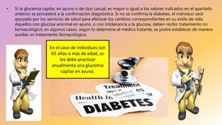 • Si la glucemia capilar, en ayuno o de tipo casual, es mayor o igual a los valores indicados en el apartado
anterior, se procederá a la confirmación diagnóstica. Si no se confirma la diabetes, el individuo será
apoyado por los servicios de salud para efectuar los cambios correspondientes en su estilo de vida.
Aquellos con glucosa anormal en ayuno, o con intolerancia a la glucosa, deben recibir tratamiento no
farmacológico; en algunos casos, según lo determine el médico tratante, se podrá establecer de manera
auxiliar un tratamiento farmacológico.
En el caso de individuos con
65 años o más de edad, se
les debe practicar
anualmente una glucemia
capilar en ayuno.
 
