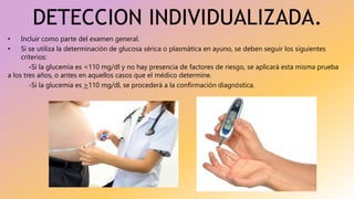 DETECCION INDIVIDUALIZADA.
• Incluir como parte del examen general.
• Si se utiliza la determinación de glucosa sérica o plasmática en ayuno, se deben seguir los siguientes
criterios:
-Si la glucemia es <110 mg/dl y no hay presencia de factores de riesgo, se aplicará esta misma prueba
a los tres años, o antes en aquellos casos que el médico determine.
-Si la glucemia es >110 mg/dl, se procederá a la confirmación diagnóstica.
 