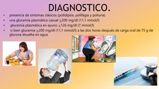 DIAGNOSTICO.
• presencia de síntomas clásicos (polidipsia, polifagia y poliuria)
• una glucemia plasmática casual >200 mg/dl (11,1 mmol/l)
• glucemia plasmática en ayuno >126 mg/dl (7 mmol/l)
• o bien glucemia >200 mg/dl (11,1 mmol/l) a las dos horas después de carga oral de 75 g de
glucosa disuelta en agua.
 