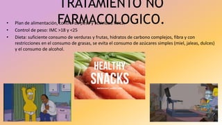 TRATAMIENTO NO
FARMACOLOGICO.• Plan de alimentación, control de peso y actividad física.
• Control de peso: IMC >18 y <25
• Dieta: suficiente consumo de verduras y frutas, hidratos de carbono complejos, fibra y con
restricciones en el consumo de grasas, se evita el consumo de azúcares simples (miel, jaleas, dulces)
y el consumo de alcohol.
 