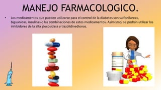 MANEJO FARMACOLOGICO.
• Los medicamentos que pueden utilizarse para el control de la diabetes son sulfonilureas,
biguanidas, insulinas o las combinaciones de estos medicamentos. Asimismo, se podrán utilizar los
inhibidores de la alfa glucosidasa y tiazolidinedionas.
 
