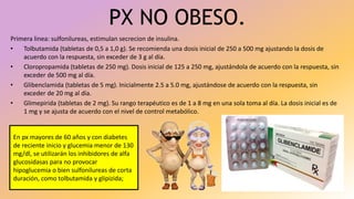 PX NO OBESO.
Primera linea: sulfonilureas, estimulan secrecion de insulina.
• Tolbutamida (tabletas de 0,5 a 1,0 g). Se recomienda una dosis inicial de 250 a 500 mg ajustando la dosis de
acuerdo con la respuesta, sin exceder de 3 g al día.
• Cloropropamida (tabletas de 250 mg). Dosis inicial de 125 a 250 mg, ajustándola de acuerdo con la respuesta, sin
exceder de 500 mg al día.
• Glibenclamida (tabletas de 5 mg). Inicialmente 2.5 a 5.0 mg, ajustándose de acuerdo con la respuesta, sin
exceder de 20 mg al día.
• Glimepirida (tabletas de 2 mg). Su rango terapéutico es de 1 a 8 mg en una sola toma al día. La dosis inicial es de
1 mg y se ajusta de acuerdo con el nivel de control metabólico.
En px mayores de 60 años y con diabetes
de reciente inicio y glucemia menor de 130
mg/dl, se utilizarán los inhibidores de alfa
glucosidasas para no provocar
hipoglucemia o bien sulfonilureas de corta
duración, como tolbutamida y glipizida;
 