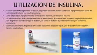 UTILIZACION DE INSULINA.
• Cuando persiste hiperglucemia en ayunas, se pueden utilizar de manera combinada hipoglucemiantes orales de
administración diurna con insulina nocturna.
• Ante la falla de los hipoglucemiantes orales a dosis máximas, se utilizará la insulina.
• La insulina humana debe considerarse como el medicamento de primera línea en sujetos delgados sintomáticos,
con diagnóstico incierto del tipo de diabetes, así como en diabetes durante el embarazo y en la diabetes
gestacional.
• Las insulinas humanas disponibles en nuestro país son las de acción rápida y las de acción intermedia (NPH y
lenta) e insulina lispro
 
