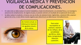 VIGILANCIA MEDICA Y PREVENCION
DE COMPLICACIONES.
• En cada visita se debe evaluar el control metabólico, el plan de alimentación y la actividad física, y se investiga la
presencia de complicaciones. Se registra el peso, la presión arterial y el resultado de la exploración de los pies.
• Se debe realizar la medición, al menos una vez al año, de colesterol total, triglicéridos, colesterol-HDL y examen
general de orina, si este último resulta negativo para albuminuria se debe buscar microalbuminuria.
de manera anual, se
efectuará el examen
de agudeza visual y
de la retina.
Para evitar
neuropatías se
realizara examen
de los reflejos, de la
sensibilidad
periférica, dolor,
tacto, temperatura,
vibración
y posición.
 