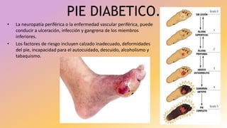 PIE DIABETICO.
• La neuropatía periférica o la enfermedad vascular periférica, puede
conducir a ulceración, infección y gangrena de los miembros
inferiores.
• Los factores de riesgo incluyen calzado inadecuado, deformidades
del pie, incapacidad para el autocuidado, descuido, alcoholismo y
tabaquismo.
 