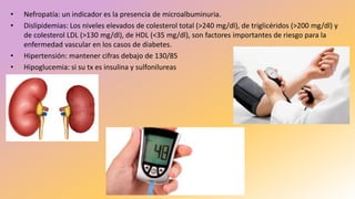 • Nefropatía: un indicador es la presencia de microalbuminuria.
• Dislipidemias: Los niveles elevados de colesterol total (>240 mg/dl), de triglicéridos (>200 mg/dl) y
de colesterol LDL (>130 mg/dl), de HDL (<35 mg/dl), son factores importantes de riesgo para la
enfermedad vascular en los casos de diabetes.
• Hipertensión: mantener cifras debajo de 130/85
• Hipoglucemia: si su tx es insulina y sulfonilureas
 