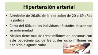Hipertensión arterial
 Alrededor de 26.6% de la población de 20 a 69 años
la padece
 Cerca del 60% de los individuos afectados desconoce
su enfermedad
 México tiene más de trece millones de personas con
este padecimiento, de las cuales ocho millones no
han sido diagnosticadas
 