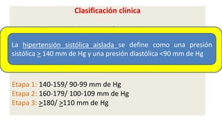 Clasificación clínica
 Presión arterial óptima: <120/80 mm de Hg
 Presión arterial normal: 120-129/80 - 84 mm de Hg
 Presión arterial normal alta: 130-139/ 85-89 mm de Hg
Hipertensión arterial:
Etapa 1: 140-159/ 90-99 mm de Hg
Etapa 2: 160-179/ 100-109 mm de Hg
Etapa 3: >180/ >110 mm de Hg
La hipertensión sistólica aislada se define como una presión
sistólica > 140 mm de Hg y una presión diastólica <90 mm de Hg
 
