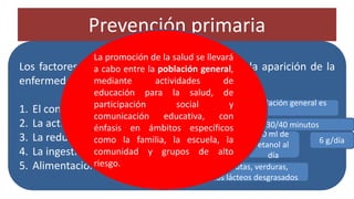 Prevención primaria
• La estrategia para la prevención primaria
tiene dos vertientes: una dirigida a la
población general y otra, a los individuos en
alto riesgo de desarrollar la enfermedad.
Los factores modificables que ayudan a evitar la aparición de la
enfermedad son:
1. El control de peso
2. La actividad física
3. La reducción del consumo de alcohol y sal
4. La ingestión adecuada de potasio
5. Alimentación equilibrada
el IMC recomendable para la población general es
>18 y <25
ejercicio aeróbico durante 30/40 minutos
6 g/día
30 ml de
etanol al
día
adecuado consumo de frutas, verduras,
leguminosas y derivados lácteos desgrasados
TABAQUISMO
La promoción de la salud se llevará
a cabo entre la población general,
mediante actividades de
educación para la salud, de
participación social y
comunicación educativa, con
énfasis en ámbitos específicos
como la familia, la escuela, la
comunidad y grupos de alto
riesgo.
 