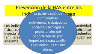 Prevención de la HAS entre los
individuos de alto riesgo
Los individuos con exceso de peso, falta de actividad
física, consumo excesivo de sal, alcohol, insuficiente
ingesta de potasio, P.A. normal alta, antecedentes
familiares de HAS y los de 65 años de edad en
adelante
La participación de
nutricionistas,
enfermeras, trabajadoras
sociales, psicólogos y
profesionales del
deporte son de gran
importancia para auxiliar
a los individuos en alto
riesgo.
 