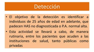 Detección
• El objetivo de la detección es identificar a
individuos de 25 años de edad en adelante, que
padecen HAS no diagnosticada o P.A. normal alta.
• Esta actividad se llevará a cabo, de manera
rutinaria, entre los pacientes que acuden a las
instituciones de salud, tanto públicas como
privadas
 