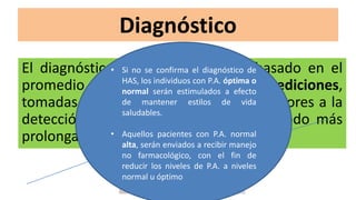 Diagnóstico
El diagnóstico de HAS debe estar basado en el
promedio de por lo menos dos mediciones,
tomadas al menos en dos visitas posteriores a la
detección inicial, o a través de un periodo más
prolongado
• Si no se confirma el diagnóstico de
HAS, los individuos con P.A. óptima o
normal serán estimulados a efecto
de mantener estilos de vida
saludables.
• Aquellos pacientes con P.A. normal
alta, serán enviados a recibir manejo
no farmacológico, con el fin de
reducir los niveles de P.A. a niveles
normal u óptimo
 
