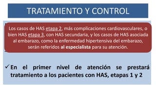 TRATAMIENTO Y CONTROL
El tratamiento tiene como propósito evitar el avance
de la enfermedad, prevenir las complicaciones agudas
y crónicas, mantener una adecuada calidad de vida, y
reducir la mortalidad por esta causa
En el primer nivel de atención se prestará
tratamiento a los pacientes con HAS, etapas 1 y 2
Los casos de HAS etapa 2, más complicaciones cardiovasculares, o
bien HAS etapa 3, con HAS secundaria, y los casos de HAS asociada
al embarazo, como la enfermedad hipertensiva del embarazo,
serán referidos al especialista para su atención.
 