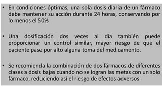 • En condiciones óptimas, una sola dosis diaria de un fármaco
debe mantener su acción durante 24 horas, conservando por
lo menos el 50%
• Una dosificación dos veces al día también puede
proporcionar un control similar, mayor riesgo de que el
paciente pase por alto alguna toma del medicamento.
• Se recomienda la combinación de dos fármacos de diferentes
clases a dosis bajas cuando no se logran las metas con un solo
fármaco, reduciendo así el riesgo de efectos adversos
 