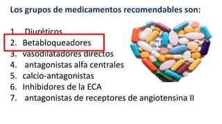 Los grupos de medicamentos recomendables son:
1. Diuréticos
2. Betabloqueadores
3. vasodilatadores directos
4. antagonistas alfa centrales
5. calcio-antagonistas
6. Inhibidores de la ECA
7. antagonistas de receptores de angiotensina II
 