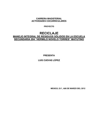 CARRERA MAGISTERIAL
            ACTIVIDADES COCURRICULARES

                     PROYECTO



                  RECICLAJE
MANEJO INTEGRAL DE RESIDUOS SÓLIDOS EN LA ESCUELA
 SECUNDARIA 204 “HERMILO NOVELO TORRES” MATUTINO




                     PRESENTA

                 LUIS CUEVAS LÓPEZ




                          MEXICO, D.F., A06 DE MARZO DEL 2012
 