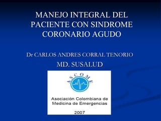 MANEJO INTEGRAL DEL
 PACIENTE CON SINDROME
   CORONARIO AGUDO

Dr CARLOS ANDRES CORRAL TENORIO
        MD. SUSALUD
 