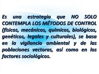 Es una estrategia que NO SOLOEs una estrategia que NO SOLO
CONTEMPLA LOS MÉTODOS DE CONTROLCONTEMPLA LOS MÉTODOS DE CONTROL
(físicos, mecánicos, químicos, biológicos,(físicos, mecánicos, químicos, biológicos,
genéticos, legales y culturales), se basagenéticos, legales y culturales), se basa
en la vigilancia ambiental y de lasen la vigilancia ambiental y de las
poblaciones vectoras, así como en lospoblaciones vectoras, así como en los
factores sociológicos.factores sociológicos.
 
