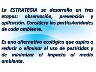 La ESTRATEGIA se desarrolla en tresLa ESTRATEGIA se desarrolla en tres
etapas: observación, prevención yetapas: observación, prevención y
aplicación. Considera las particularidadesaplicación. Considera las particularidades
de cada ambiente.de cada ambiente.
Es una alternativa ecológica que aspira aEs una alternativa ecológica que aspira a
reducir o eliminar el uso de pesticidas yreducir o eliminar el uso de pesticidas y
de minimizar el impacto al mediode minimizar el impacto al medio
ambiente.ambiente.
 