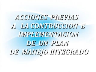 ACCIONES PREVIASACCIONES PREVIAS
A LA CONTRUCCION EA LA CONTRUCCION E
IMPLEMENTACIONIMPLEMENTACION
DE UN PLANDE UN PLAN
DE MANEJO INTEGRADODE MANEJO INTEGRADO
 