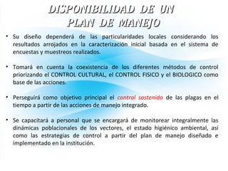 DISPONIBILIDAD DE UNDISPONIBILIDAD DE UN
PLAN DE MANEJOPLAN DE MANEJO
• Su diseño dependerá de las particularidades locales considerando los
resultados arrojados en la caracterización inicial basada en el sistema de
encuestas y muestreos realizados.
• Tomará en cuenta la coexistencia de los diferentes métodos de control
priorizando el CONTROL CULTURAL, el CONTROL FISICO y el BIOLOGICO como
base de las acciones.
• Perseguirá como objetivo principal el control sostenido de las plagas en el
tiempo a partir de las acciones de manejo integrado.
• Se capacitará a personal que se encargará de monitorear integralmente las
dinámicas poblacionales de los vectores, el estado higiénico ambiental, así
como las estrategias de control a partir del plan de manejo diseñado e
implementado en la institución.
 