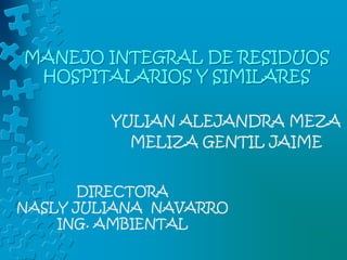 MANEJO INTEGRAL DE RESIDUOS
 HOSPITALARIOS Y SIMILARES

         YULIAN ALEJANDRA MEZA
           MELIZA GENTIL JAIME


       DIRECTORA
NASLY JULIANA NAVARRO
    ING. AMBIENTAL
 
