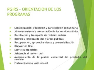 PGIRS – ORIENTACION DE LOS
PROGRAMAS
 Sensibilización, educación y participación comunitaria
 Almacenamiento y presentación de los residuos sólidos
 Recolección y transporte de residuos sólidos
 Barrido y limpieza de vías y áreas públicas
 Recuperación, aprovechamiento y comercialización
 Disposición final
 Servicios especiales
 Asistencia al sector rural
 Mejoramiento de la gestión comercial del prestador del
servicio
 Fortalecimiento institucional
 