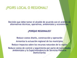 ¿PGIRS LOCAL O REGIONAL?
Decisión que debe tomar el alcalde de acuerdo con el análisis de
alternativas técnicas, operativas, ambientales y económicas.
¿PORQUE REGIONALES?
Reduce costos diseño, construcción y operación
Armoniza la actuación regional de los municipios
Reduce impactos sobre los recursos naturales de la región
Reduce costos de control y seguimiento por parte de Autoridades
Ambientales y la Superintendencia de Servicios Públicos
Domiciliarios
 