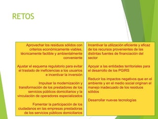 RETOS
Aprovechar los residuos sólidos con
criterios económicamente viables,
técnicamente factible y ambientalmente
conveniente
Ajustar el esquema regulatorio para evitar
el traslado de ineficiencias a los usuarios
e incentivar la inversión
Impulsar la modernización y
transformación de los prestadores de los
servicios públicos domiciliarios y la
vinculación de operadores especializados
Fomentar la participación de los
ciudadanos en las empresas prestadoras
de los servicios públicos domiciliarios
Incentivar la utilización eficiente y eficaz
de los recursos provenientes de las
distintas fuentes de financiación del
sector
Apoyar a las entidades territoriales para
el desarrollo de los PGIRS
Reducir los impactos negativos que en el
ambiente y en el medio social originan el
manejo inadecuado de los residuos
sólidos
Desarrollar nuevas tecnologías
 