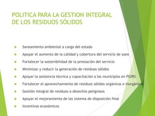 POLITICA PARA LA GESTION INTEGRAL
DE LOS RESIDUOS SÓLIDOS
 Saneamiento ambiental a cargo del estado
 Apoyar el aumento de la calidad y cobertura del servicio de aseo
 Fortalecer la sostenibilidad de la prestación del servicio
 Minimizar y reducir la generación de residuos sólidos
 Apoyar la asistencia técnica y capacitación a los municipios en PGIRS
 Fortalecer el aprovechamiento de residuos sólidos orgánicos e inorgánicos
 Gestión integral de residuos o desechos peligrosos
 Apoyar el mejoramiento de los sistema de disposición final
 Incentivos económicos
 