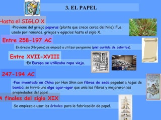 3. EL PAPEL Proviene del griego  papyrus   (planta que crece cerca del Nilo). Fue usado por romanos, griegos y egipcios hasta el siglo X. Hasta el SIGLO X En Grecia (Pérgamo) se empezó a utilizar pergamino ( piel curtida de cabritos ). Entre 258-197 AC En  Europa se utilizaba ropa vieja .  Entre XVII-XVIII Fue inventado en China  por Han Shin con  fibras de seda  pegadas a hojas de  bambú , se hirvió una  alga agar-agar  que unía las fibras y mejoraron las propiedades del papel   247-194 AC Se empieza a usar los  árboles   para la fabricación de papel. A finales del siglo XIX 