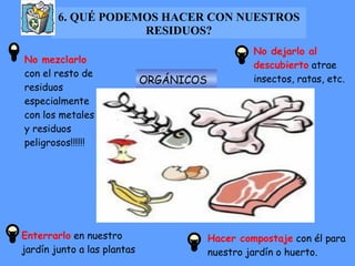 6. QUÉ PODEMOS HACER CON NUESTROS RESIDUOS? ORGÁNICOS No mezclarlo  con el resto de residuos especialmente con los metales y residuos peligrosos!!!!!! Enterrarlo  en nuestro jardín junto a las plantas No dejarlo al descubierto  atrae insectos, ratas, etc. Hacer compostaje  con él para nuestro jardín o huerto. 