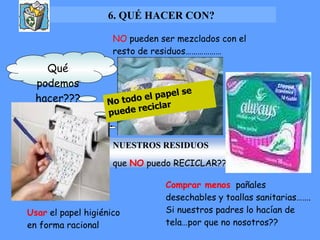 6. QUÉ HACER CON? NO  pueden ser mezclados con el resto de residuos……………… Qué podemos hacer??? Comprar menos   pañales  desechables y toallas sanitarias……. Si nuestros padres lo hacían de tela…por que no nosotros?? Usar  el papel higiénico en forma racional No todo el papel se puede reciclar .  NUESTROS RESIDUOS   que  NO  puedo RECICLAR?? 