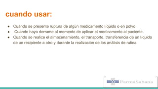 cuando usar:
● Cuando se presente ruptura de algún medicamento líquido o en polvo
● Cuando haya derrame al momento de aplicar el medicamento al paciente.
● Cuando se realice el almacenamiento, el transporte, transferencia de un líquido
de un recipiente a otro y durante la realización de los análisis de rutina
 