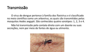 Transmissão
O vírus do dengue pertence à família dos flavivírus e é classificado
no meio científico como um arbovírus, os quais são transmitidos pelos
mosquitos Aedes aegypti. São conhecidos quatro sorotipos: 1, 2, 3 e 4.
Não há transmissão pelo contato direto com um doente ou suas
secreções, nem por meio de fontes de água ou alimento.
 