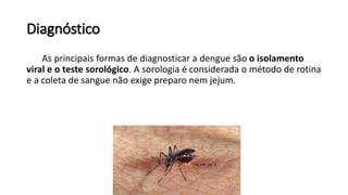 Diagnóstico
As principais formas de diagnosticar a dengue são o isolamento
viral e o teste sorológico. A sorologia é considerada o método de rotina
e a coleta de sangue não exige preparo nem jejum.
 
