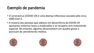 Exemplo de pandemia
• O coronavírus (COVID-19) é uma doença infecciosa causada pelo vírus
SARS-CoV-2.
• A maioria das pessoas que adoece em decorrência da COVID-19
apresenta sintomas leves a moderados e se recupera sem tratamento
especial. No entanto, algumas desenvolvem um quadro grave e
precisam de atendimento médico.
 