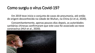 Como surgiu o vírus Covid-19?
Em 2019 teve início o conjunto de casos de pneumonia, até então
de origem desconhecida na cidade de Wuhan, na China (LI et al, 2020).
Concomitantemente, apenas poucos dias depois, as autoridades
sanitárias chinesas confirmaram que este caso foi associado ao novo
coronavírus (HUI et al., 2020).
 