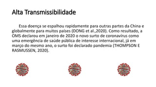 Alta Transmissibilidade
Essa doença se espalhou rapidamente para outras partes da China e
globalmente para muitos países (DONG et al.,2020). Como resultado, a
OMS declarou em janeiro de 2020 o novo surto de coronavírus como
uma emergência de saúde pública de interesse internacional, já em
março do mesmo ano, o surto foi declarado pandemia (THOMPSON E
RASMUSSEN, 2020).
 