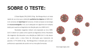 SOBRE O TESTE:
O Teste Rápido (TR) COVID-19 Ag - Bio-Manguinhos é um teste
rápido de uso único para a detecção qualitativa de antígenos do SARS-CoV-
2 em amostras de Swab Nasal de humanos. O teste se baseia na tecnologia
de imunocromatografia e seu uso é adequado em algoritmos de múltiplos
testes para suporte ao diagnóstico da infecção pelo vírus SARS-CoV-2.
Resultados reagentes indicam uma exposição ao vírus SARS-
CoV-2 e devem ser usados como suporte ao diagnóstico clínico. Resultados
não reagentes não descartam uma infecção por SARS-CoV-2 e não devem
ser usados como a única fonte de informação para tratamento do
paciente. O TR COVID-19 Ag - Bio-Manguinhos é indicado para uso por
profissionais capacitados de acordo com as instruções fornecidas.
Fonte: Google Imagens, 2022.
 