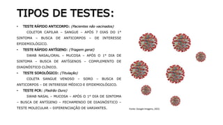 TIPOS DE TESTES:
• TESTE RÁPIDO ANTICORPO: (Pacientes não vacinados)
COLETOR CAPILAR – SANGUE – APÓS 7 DIAS DO 1°
SINTOMA – BUSCA DE ANTICORPOS – DE INTERESSE
EPIDEMIOLÓGICO.
• TESTE RÁPIDO ANTÍGENO: (Triagem geral)
SWAB NASAL/ORAL – MUCOSA – APÓS O 1° DIA DE
SINTOMA – BUSCA DE ANTÍGENOS – COMPLEMENTO DE
DIAGNÓSTICO CLÍNICO.
• TESTE SOROLÓGICO: (Titulação)
COLETA SANGUE VENOSO – SORO – BUSCA DE
ANTICORPOS – DE INTERESSE MÉDICO E EPIDEMIOLÓGICO.
• TESTE PCR: (Padrão Ouro)
SWAB NASAL – MUCOSA – APÓS O 1° DIA DE SINTOMA
– BUSCA DE ANTÍGENO – FECHAMENDO DE DIAGNÓSTICO –
TESTE MOLECULAR – DIFERENCIAÇÃO DE VARIANTES. Fonte: Google Imagens, 2022.
 