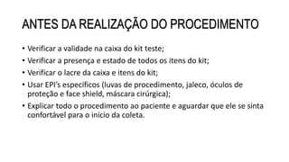 ANTES DA REALIZAÇÃO DO PROCEDIMENTO
• Verificar a validade na caixa do kit teste;
• Verificar a presença e estado de todos os itens do kit;
• Verificar o lacre da caixa e itens do kit;
• Usar EPI’s específicos (luvas de procedimento, jaleco, óculos de
proteção e face shield, máscara cirúrgica);
• Explicar todo o procedimento ao paciente e aguardar que ele se sinta
confortável para o início da coleta.
 