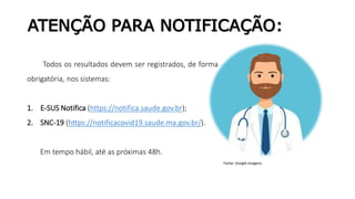 ATENÇÃO PARA NOTIFICAÇÃO:
Todos os resultados devem ser registrados, de forma
obrigatória, nos sistemas:
1. E-SUS Notifica (https://notifica.saude.gov.br);
2. SNC-19 (https://notificacovid19.saude.ma.gov.br/).
Em tempo hábil, até as próximas 48h.
Fonte: Google Imagens.
 