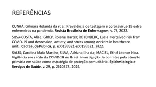 REFERÊNCIAS
CUNHA, Gilmara Holanda da et al. Prevalência de testagem e coronavírus-19 entre
enfermeiros na pandemia. Revista Brasileira de Enfermagem, v. 75, 2022.
SILVA-COSTA, Aline; GRIEP, Rosane Harter; ROTENBERG, Lúcia. Perceived risk from
COVID-19 and depression, anxiety, and stress among workers in healthcare
units. Cad Saude Publica, p. e00198321-e00198321, 2022.
SALES, Carolina Maia Martins; SILVA, Adriana Ilha da; MACIEL, Ethel Leonor Noia.
Vigilância em saúde da COVID-19 no Brasil: investigação de contatos pela atenção
primária em saúde como estratégia de proteção comunitária. Epidemiologia e
Serviços de Saúde, v. 29, p. 2020373, 2020.
 