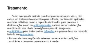Tratamento
Como no caso da maioria das doenças causadas por vírus, não
existe um tratamento especifico para o Ebola, por isso são aplicadas
medidas paliativas como a ingestão de líquidos para prevenir a
desidratação, o uso de anticoagulantes na fase inicial da infecção,
mantimento dos níveis de oxigênio e pressão sanguínea
e antibióticos para tratar outras infecções e a pessoa deve ser mantida
isolada em quarentena.
• Fatores de risco: regiões de extrema pobreza, más condições
sanitárias e pouco recurso e acesso à saúde.
 