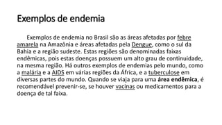 Exemplos de endemia
Exemplos de endemia no Brasil são as áreas afetadas por febre
amarela na Amazônia e áreas afetadas pela Dengue, como o sul da
Bahia e a região sudeste. Estas regiões são denominadas faixas
endêmicas, pois estas doenças possuem um alto grau de continuidade,
na mesma região. Há outros exemplos de endemias pelo mundo, como
a malária e a AIDS em várias regiões da África, e a tuberculose em
diversas partes do mundo. Quando se viaja para uma área endêmica, é
recomendável prevenir-se, se houver vacinas ou medicamentos para a
doença de tal faixa.
 