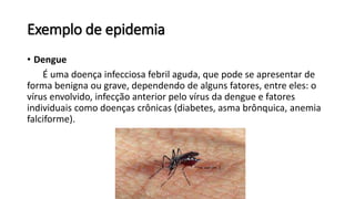Exemplo de epidemia
• Dengue
É uma doença infecciosa febril aguda, que pode se apresentar de
forma benigna ou grave, dependendo de alguns fatores, entre eles: o
vírus envolvido, infecção anterior pelo vírus da dengue e fatores
individuais como doenças crônicas (diabetes, asma brônquica, anemia
falciforme).
 