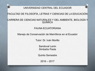 UNIVERSIDAD CENTRAL DEL ECUADOR
FACULTAD DE FILOSOFÍA, LETRAS Y CIENCIAS DE LA EDUCACIÓN
CARRERA DE CIENCIAS NATURALES Y DEL AMBIENTE, BIOLOGÍA Y
QUÍMICA
FAUNA ECUATORIANA
Manejo de Conservación de Mamíferos en el Ecuador
Tutor: Dr. Iván Morillo
Sandoval Lenin
Simbaña Paola
Quinto Semestre
2016 – 2017
 