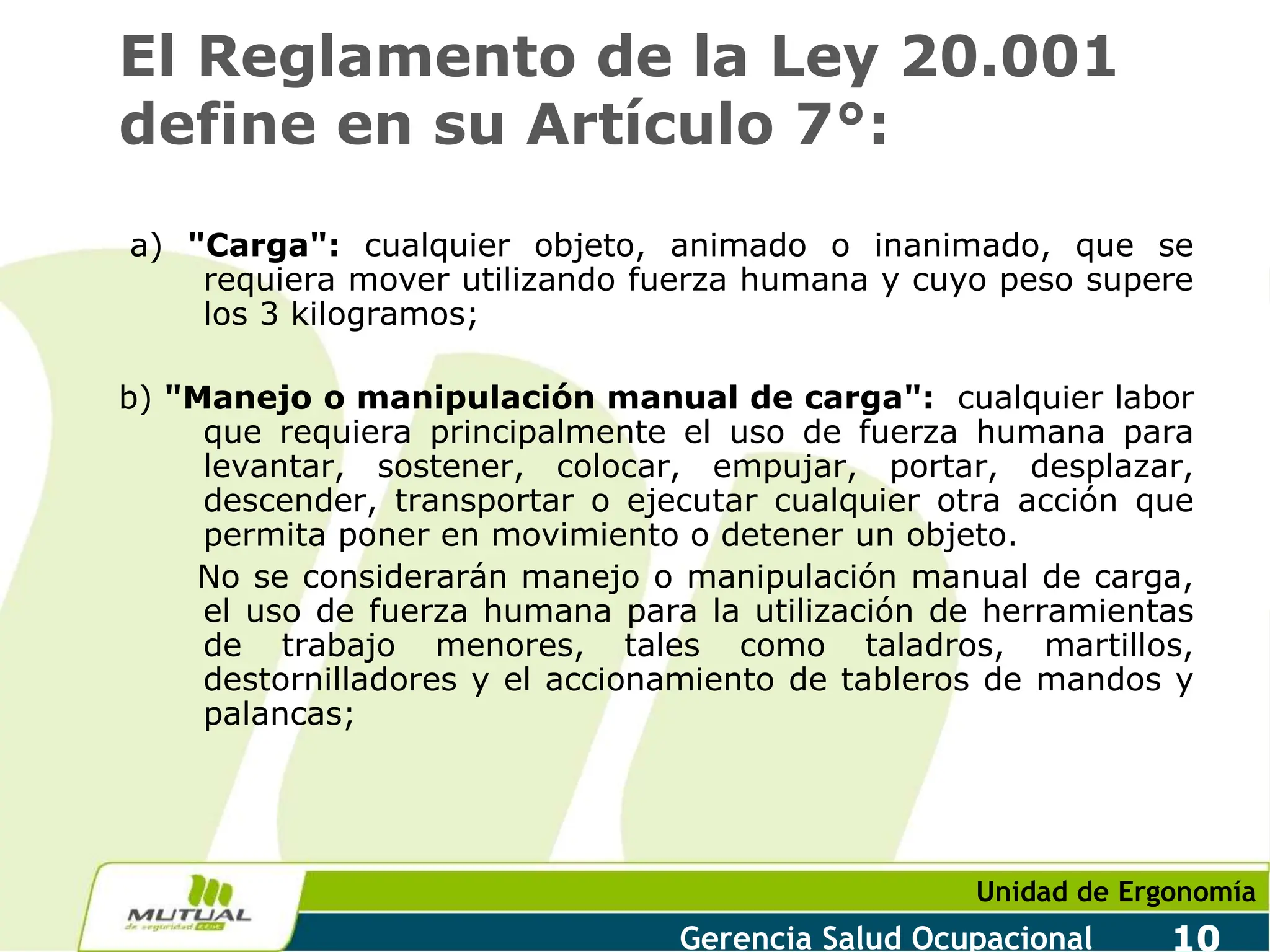 Unidad de Ergonomía
Gerencia Salud Ocupacional 10
El Reglamento de la Ley 20.001
define en su Artículo 7°:
a) "Carga": cualquier objeto, animado o inanimado, que se
requiera mover utilizando fuerza humana y cuyo peso supere
los 3 kilogramos;
b) "Manejo o manipulación manual de carga": cualquier labor
que requiera principalmente el uso de fuerza humana para
levantar, sostener, colocar, empujar, portar, desplazar,
descender, transportar o ejecutar cualquier otra acción que
permita poner en movimiento o detener un objeto.
No se considerarán manejo o manipulación manual de carga,
el uso de fuerza humana para la utilización de herramientas
de trabajo menores, tales como taladros, martillos,
destornilladores y el accionamiento de tableros de mandos y
palancas;
 